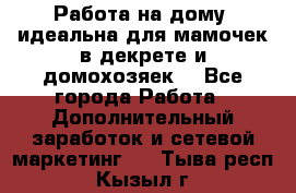  Работа на дому (идеальна для мамочек в декрете и домохозяек) - Все города Работа » Дополнительный заработок и сетевой маркетинг   . Тыва респ.,Кызыл г.